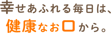 幸せあふれる毎日は、健康なお口から。